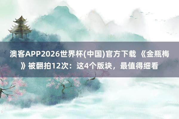 澳客APP2026世界杯(中国)官方下载 《金瓶梅》被翻拍12次：这4个版块，最值得细看