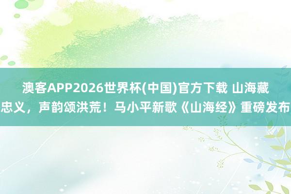 澳客APP2026世界杯(中国)官方下载 山海藏忠义，声韵颂洪荒！马小平新歌《山海经》重磅发布