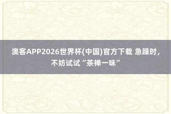 澳客APP2026世界杯(中国)官方下载 急躁时,不妨试试“茶禅一味”