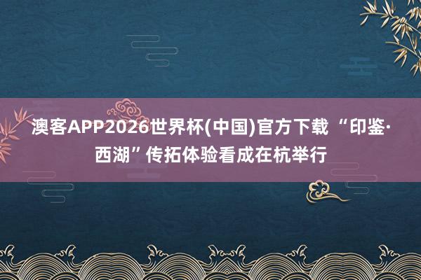 澳客APP2026世界杯(中国)官方下载 “印鉴·西湖”传拓体验看成在杭举行