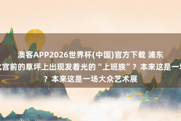澳客APP2026世界杯(中国)官方下载 浦东工东谈主文化宫前的草坪上出现发着光的“上班族”？本来这是一场大众艺术展