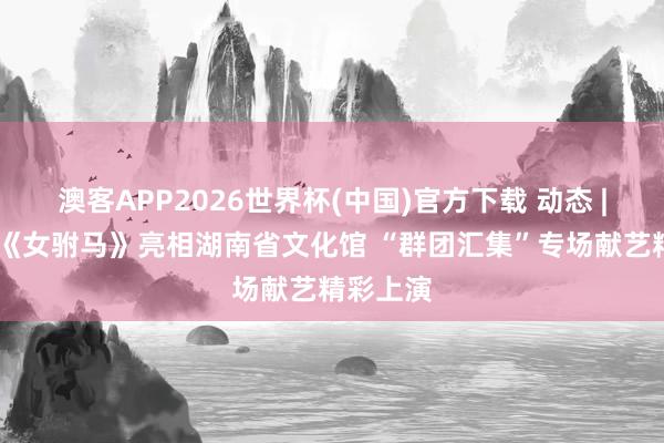 澳客APP2026世界杯(中国)官方下载 动态 | 黄梅戏《女驸马》亮相湖南省文化馆 “群团汇集”专场献艺精彩上演