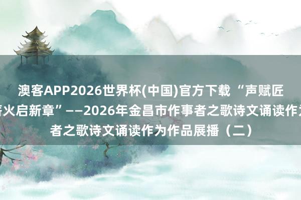 澳客APP2026世界杯(中国)官方下载 “声赋匠心歌讴歌·语传薪火启新章”——2026年金昌市作事者之歌诗文诵读作为作品展播（二）