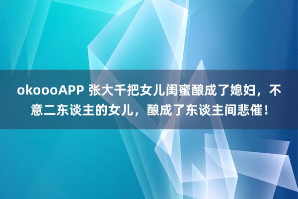 okoooAPP 张大千把女儿闺蜜酿成了媳妇，不意二东谈主的女儿，酿成了东谈主间悲催！