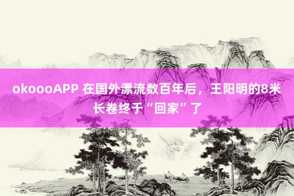 okoooAPP 在国外漂流数百年后,王阳明的8米长卷终于“回家”了