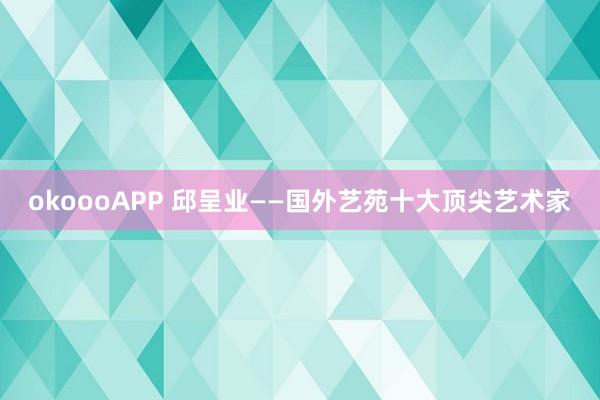okoooAPP 邱呈业——国外艺苑十大顶尖艺术家