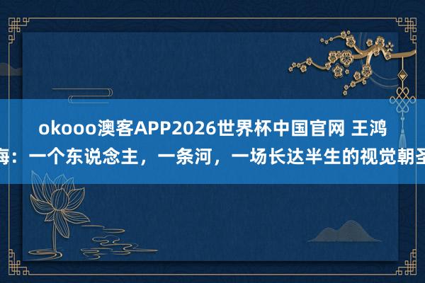 okooo澳客APP2026世界杯中国官网 王鸿海：一个东说念主，一条河，一场长达半生的视觉朝圣