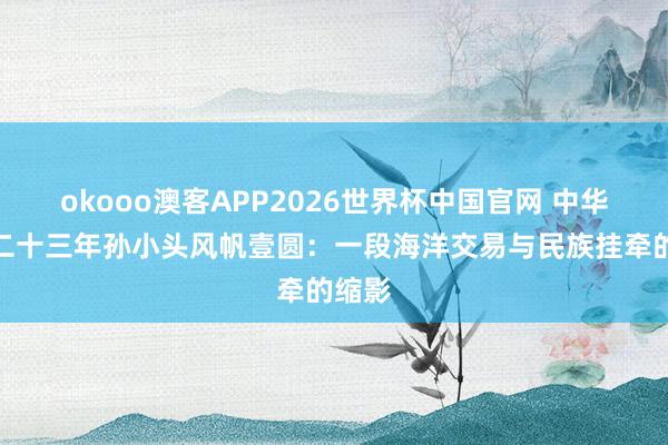 okooo澳客APP2026世界杯中国官网 中华民国二十三年孙小头风帆壹圆：一段海洋交易与民族挂牵的缩影