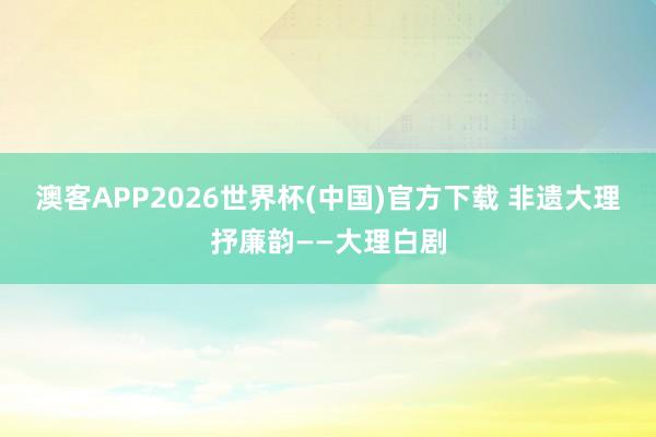 澳客APP2026世界杯(中国)官方下载 非遗大理抒廉韵——大理白剧