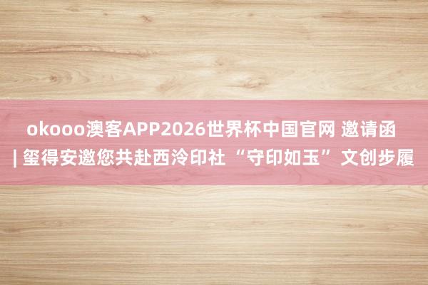 okooo澳客APP2026世界杯中国官网 邀请函 | 玺得安邀您共赴西泠印社 “守印如玉” 文创步履