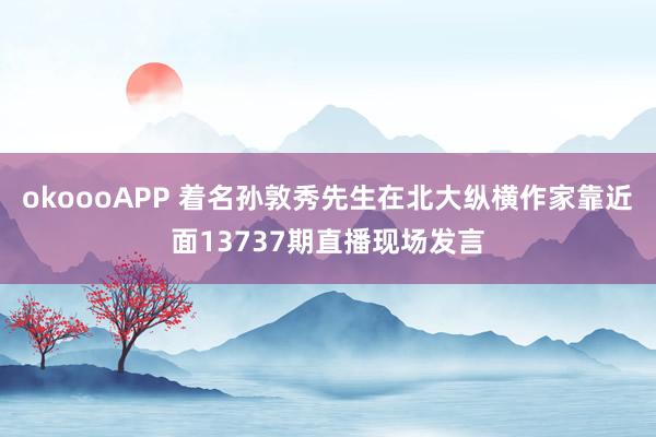 okoooAPP 着名孙敦秀先生在北大纵横作家靠近面13737期直播现场发言