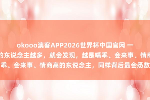 okooo澳客APP2026世界杯中国官网 一个凶狠的气候:当你斗争的东说念主越多,就会发现,越是嘴乖、会来事、情商高的东说念主,同样背后最会悉数东说念主