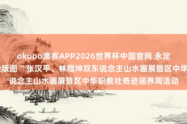 okooo澳客APP2026世界杯中国官网 永定区举办“情牵永定·墨染版图 ”张汉平、林赠坤双东说念主山水画展暨区中华职教社奇迹涵养周活动
