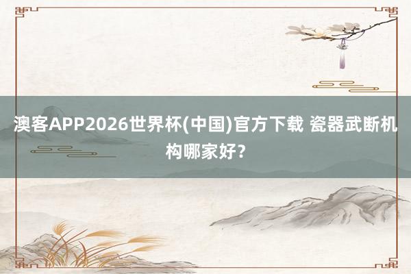 澳客APP2026世界杯(中国)官方下载 瓷器武断机构哪家好？
