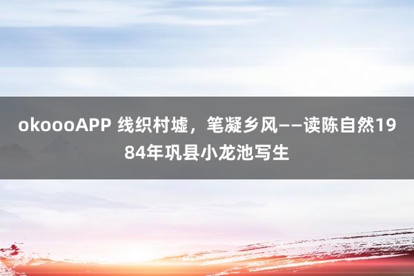 okoooAPP 线织村墟，笔凝乡风——读陈自然1984年巩县小龙池写生