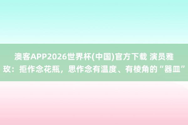 澳客APP2026世界杯(中国)官方下载 演员雅玫：拒作念花瓶，思作念有温度、有棱角的“器皿”