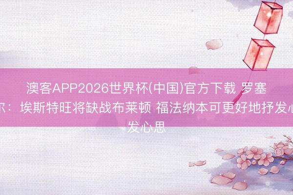 澳客APP2026世界杯(中国)官方下载 罗塞尼尔:埃斯特旺将缺战布莱顿 福法纳本可更好地抒发心思