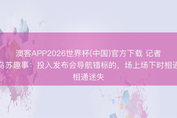 澳客APP2026世界杯(中国)官方下载 记者谈奥乌苏趣事：投入发布会导航错标的，场上场下时相通迷失