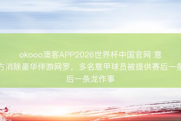 okooo澳客APP2026世界杯中国官网 意大利警方消除豪华伴游网罗，多名意甲球员被提供赛后一条龙作事