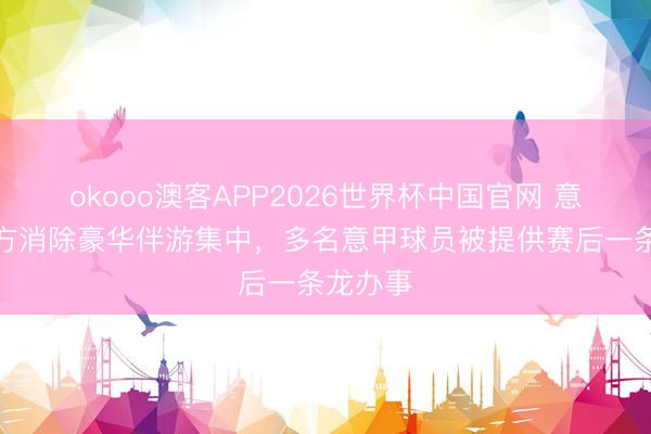 okooo澳客APP2026世界杯中国官网 意大利警方消除豪华伴游集中，多名意甲球员被提供赛后一条龙办事