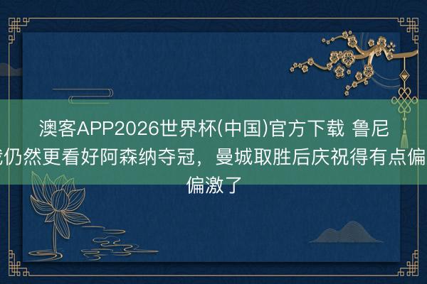 澳客APP2026世界杯(中国)官方下载 鲁尼：我仍然更看好阿森纳夺冠，曼城取胜后庆祝得有点偏激了