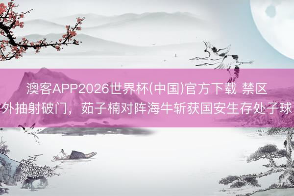 澳客APP2026世界杯(中国)官方下载 禁区外抽射破门，茹子楠对阵海牛斩获国安生存处子球