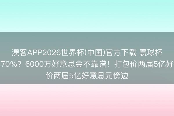 澳客APP2026世界杯(中国)官方下载 寰球杯转播权腰斩70%?6000万好意思金不靠谱!打包价两届5亿好意思元傍边