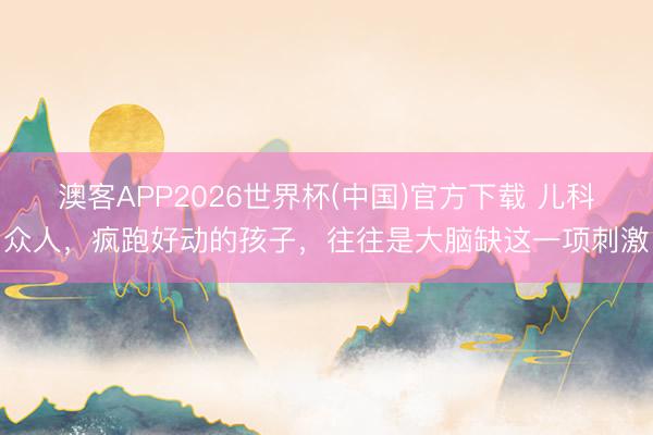 澳客APP2026世界杯(中国)官方下载 儿科众人，疯跑好动的孩子，往往是大脑缺这一项刺激