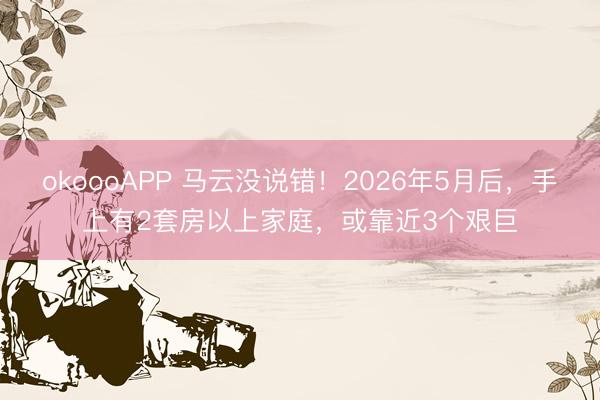 okoooAPP 马云没说错!2026年5月后,手上有2套房以上家庭,或靠近3个艰巨