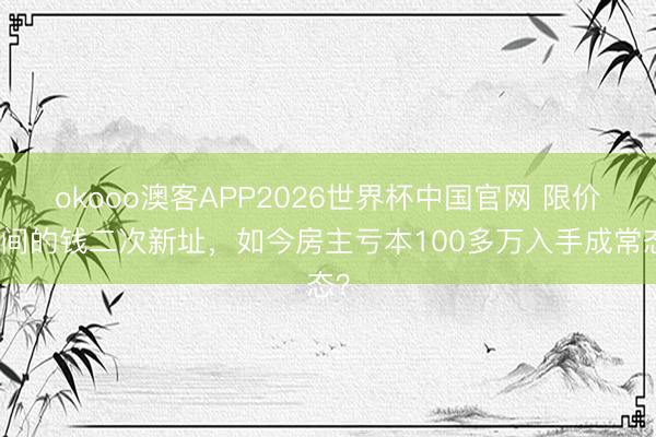okooo澳客APP2026世界杯中国官网 限价时间的钱二次新址，如今房主亏本100多万入手成常态？