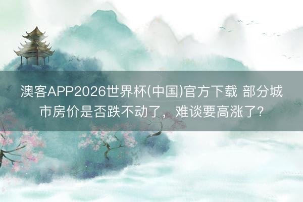 澳客APP2026世界杯(中国)官方下载 部分城市房价是否跌不动了,难谈要高涨了?