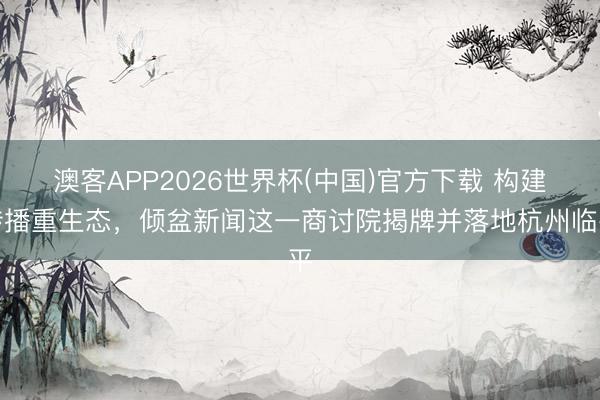 澳客APP2026世界杯(中国)官方下载 构建传播重生态，倾盆新闻这一商讨院揭牌并落地杭州临平