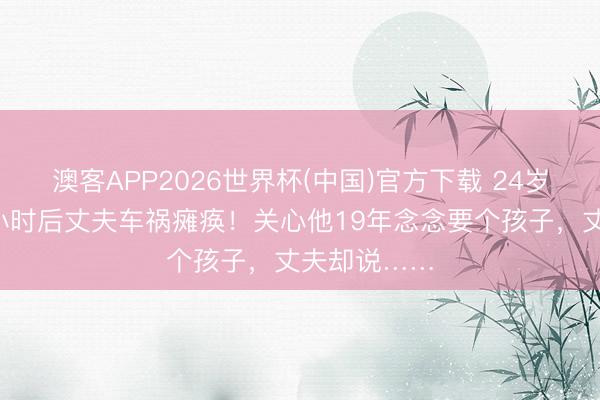 澳客APP2026世界杯(中国)官方下载 24岁女子领证6小时后丈夫车祸瘫痪！关心他19年念念要个孩子，丈夫却说……