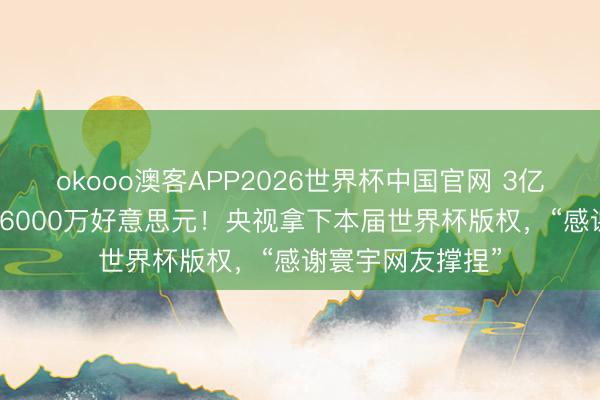 okooo澳客APP2026世界杯中国官网 3亿好意思元“砍”到6000万好意思元！央视拿下本届世界杯版权，“感谢寰宇网友撑捏”