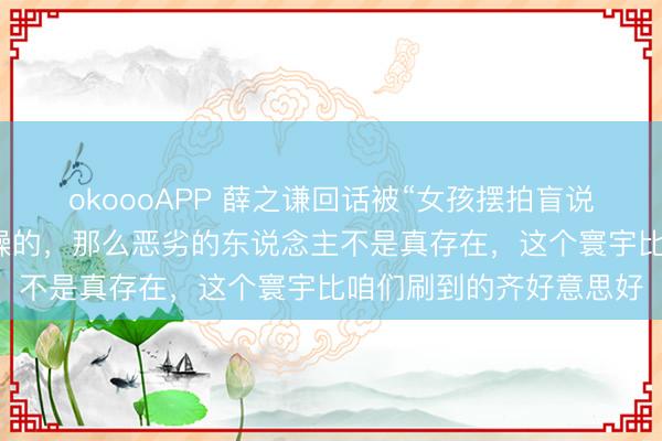 okoooAPP 薛之谦回话被“女孩摆拍盲说念被撞”骗了:我是烦躁的,那么恶劣的东说念主不是真存在,这个寰宇比咱们刷到的齐好意思好