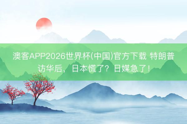 澳客APP2026世界杯(中国)官方下载 特朗普访华后，日本慌了？日媒急了！