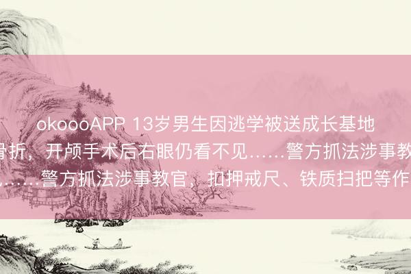 okoooAPP 13岁男生因逃学被送成长基地，7天后被“班主任”打至骨折，开颅手术后右眼仍看不见……警方抓法涉事教官，扣押戒尺、铁质扫把等作案器用