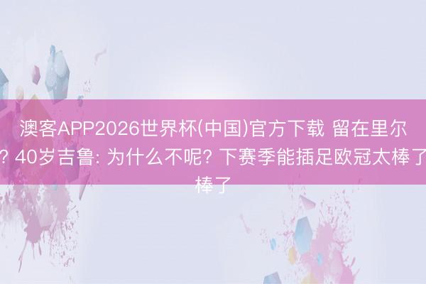 澳客APP2026世界杯(中国)官方下载 留在里尔? 40岁吉鲁: 为什么不呢? 下赛季能插足欧冠太棒了