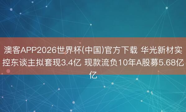 澳客APP2026世界杯(中国)官方下载 华光新材实控东谈主拟套现3.4亿 现款流负10年A股募5.68亿