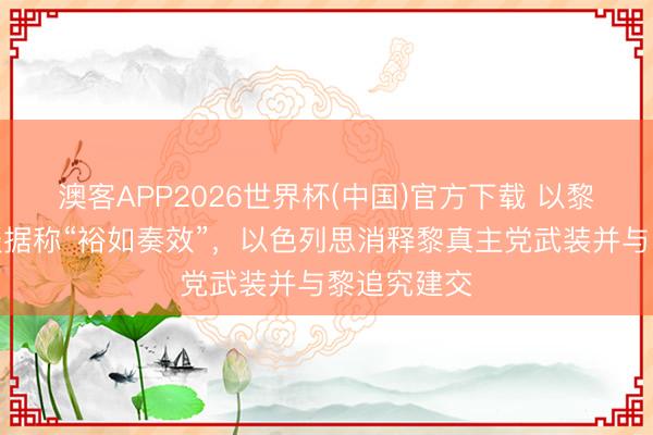 澳客APP2026世界杯(中国)官方下载 以黎第三轮会谈据称“裕如奏效”，以色列思消释黎真主党武装并与黎追究建交