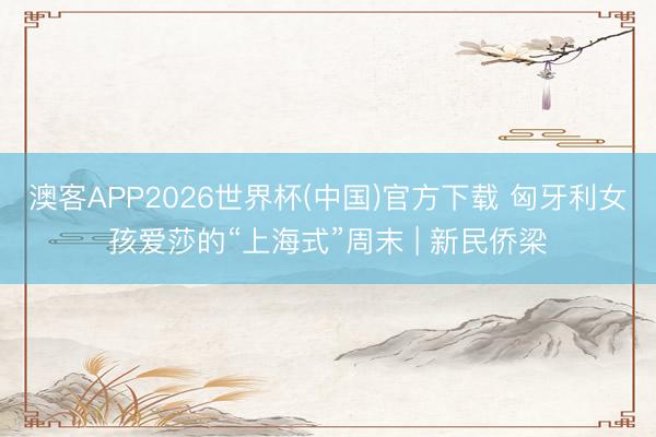 澳客APP2026世界杯(中国)官方下载 匈牙利女孩爱莎的“上海式”周末 | 新民侨梁
