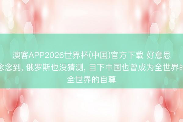 澳客APP2026世界杯(中国)官方下载 好意思国没念念到, 俄罗斯也没猜测, 目下中国也曾成为全世界的自尊