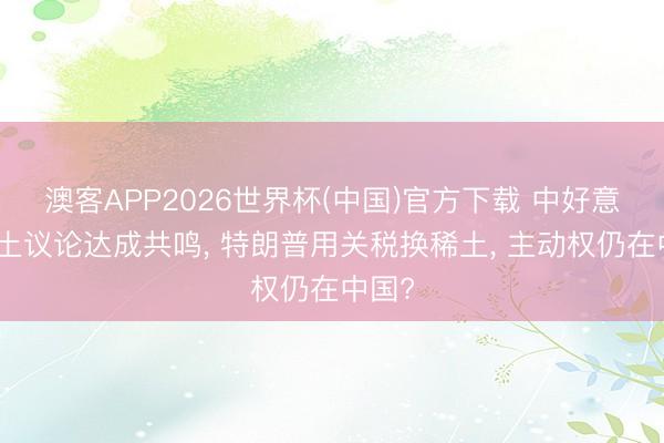 澳客APP2026世界杯(中国)官方下载 中好意思稀土议论达成共鸣, 特朗普用关税换稀土, 主动权仍在中国?