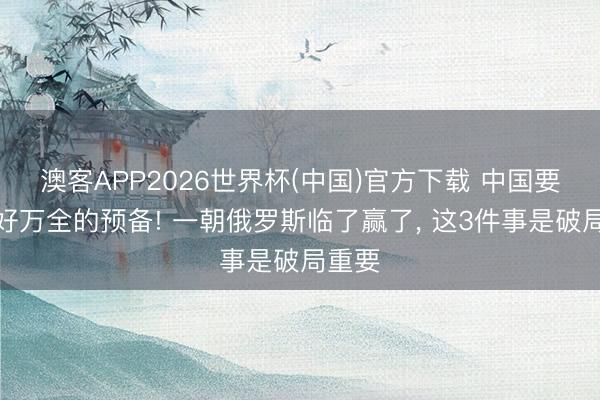 澳客APP2026世界杯(中国)官方下载 中国要作念好万全的预备! 一朝俄罗斯临了赢了， 这3件事是破局重要