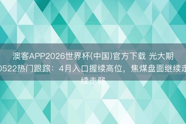 澳客APP2026世界杯(中国)官方下载 光大期货0522热门跟踪：4月入口握续高位，焦煤盘面继续走弱