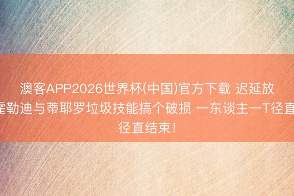 澳客APP2026世界杯(中国)官方下载 迟延放工！霍勒迪与蒂耶罗垃圾技能搞个破损 一东谈主一T径直结束！