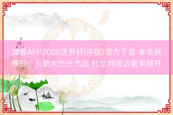 澳客APP2026世界杯(中国)官方下载 幸免被横扫！火箭大比分杰出 杜兰特场边喜笑颜开