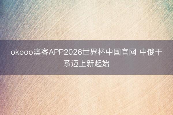 okooo澳客APP2026世界杯中国官网 中俄干系迈上新起始