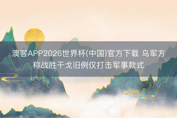 澳客APP2026世界杯(中国)官方下载 乌军方称战胜干戈旧例仅打击军事款式