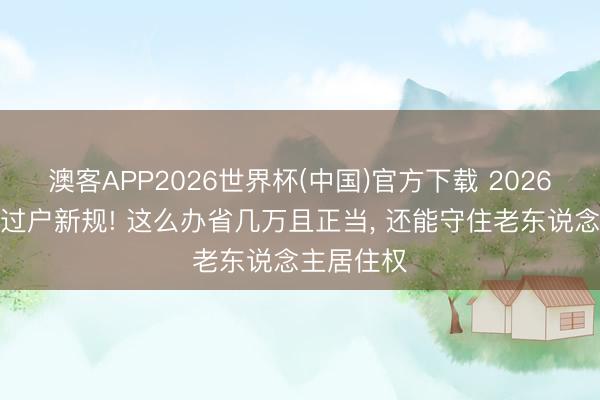 澳客APP2026世界杯(中国)官方下载 2026父母房产过户新规! 这么办省几万且正当， 还能守住老东说念主居住权